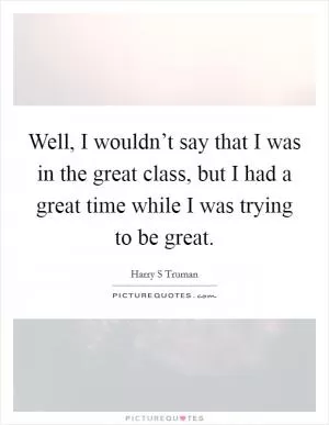 Well, I wouldn’t say that I was in the great class, but I had a great time while I was trying to be great Picture Quote #1