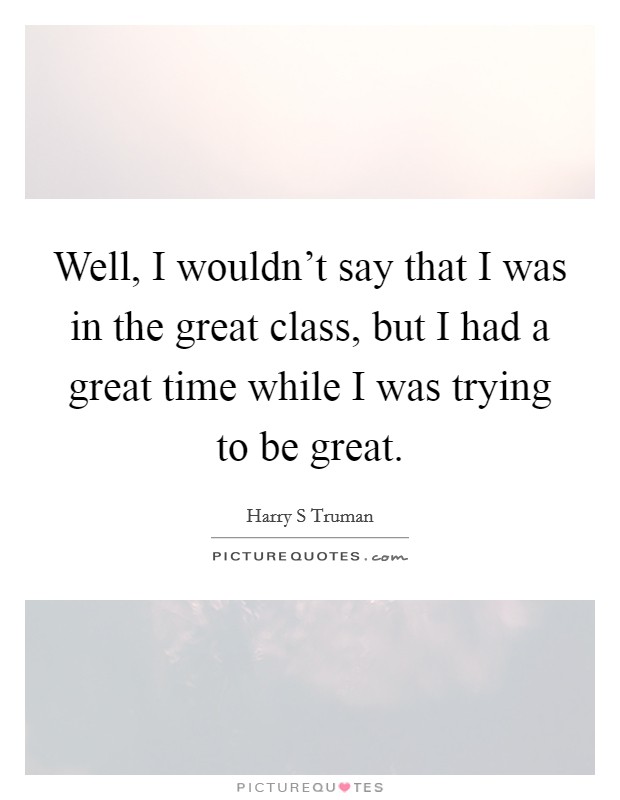 Well, I wouldn't say that I was in the great class, but I had a great time while I was trying to be great. Picture Quote #1