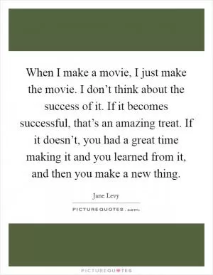 When I make a movie, I just make the movie. I don’t think about the success of it. If it becomes successful, that’s an amazing treat. If it doesn’t, you had a great time making it and you learned from it, and then you make a new thing Picture Quote #1