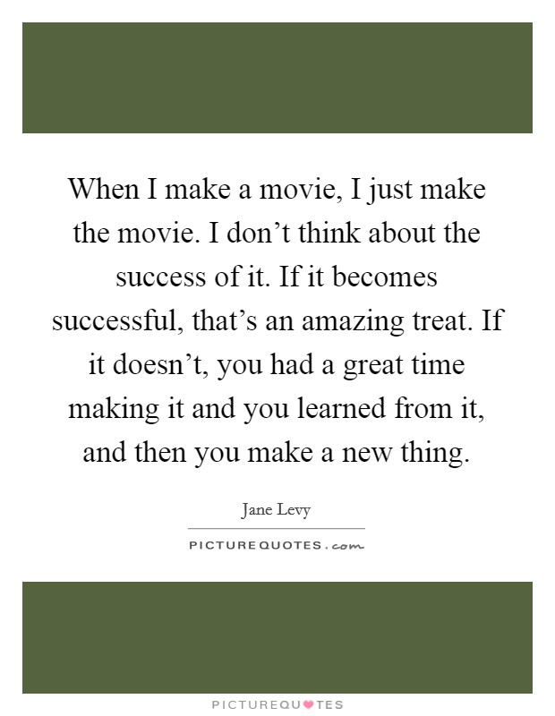 When I make a movie, I just make the movie. I don't think about the success of it. If it becomes successful, that's an amazing treat. If it doesn't, you had a great time making it and you learned from it, and then you make a new thing. Picture Quote #1