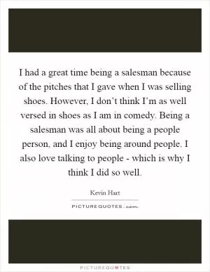 I had a great time being a salesman because of the pitches that I gave when I was selling shoes. However, I don’t think I’m as well versed in shoes as I am in comedy. Being a salesman was all about being a people person, and I enjoy being around people. I also love talking to people - which is why I think I did so well Picture Quote #1
