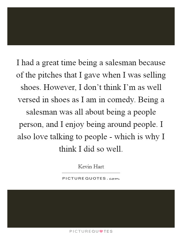 I had a great time being a salesman because of the pitches that I gave when I was selling shoes. However, I don't think I'm as well versed in shoes as I am in comedy. Being a salesman was all about being a people person, and I enjoy being around people. I also love talking to people - which is why I think I did so well. Picture Quote #1