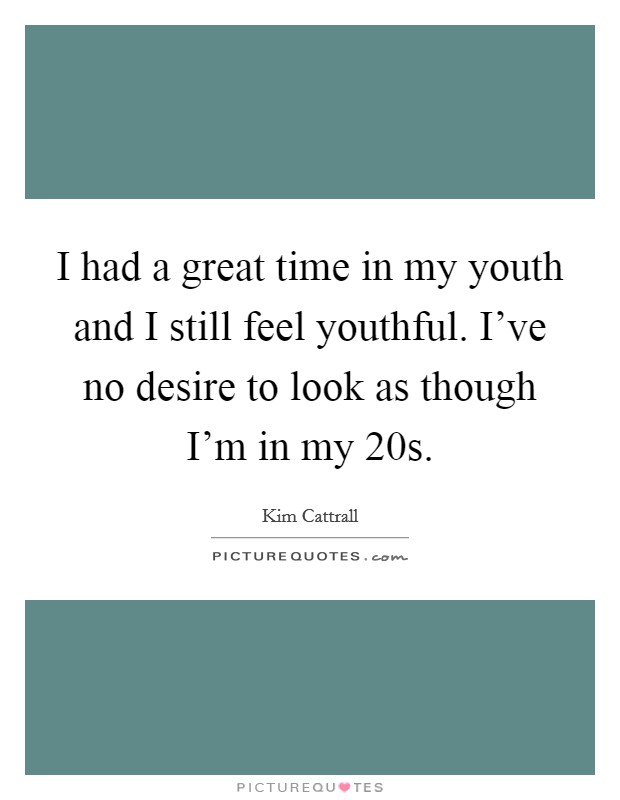 I had a great time in my youth and I still feel youthful. I've no desire to look as though I'm in my 20s. Picture Quote #1