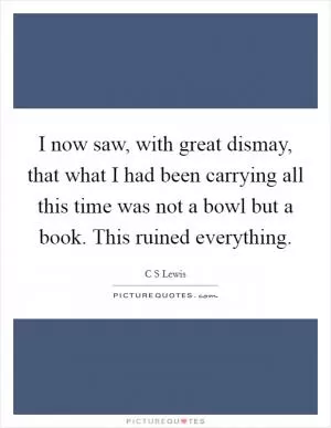 I now saw, with great dismay, that what I had been carrying all this time was not a bowl but a book. This ruined everything Picture Quote #1