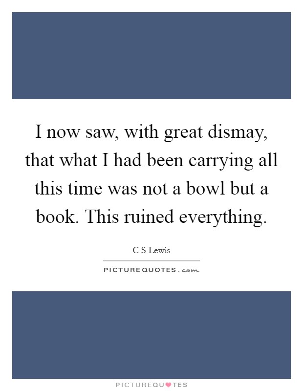 I now saw, with great dismay, that what I had been carrying all this time was not a bowl but a book. This ruined everything. Picture Quote #1