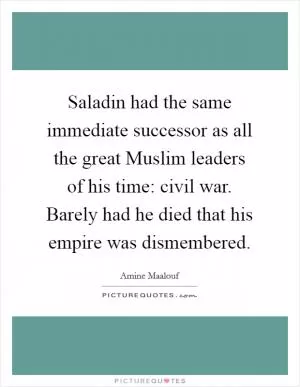 Saladin had the same immediate successor as all the great Muslim leaders of his time: civil war. Barely had he died that his empire was dismembered Picture Quote #1