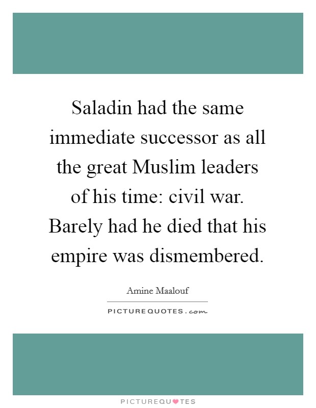 Saladin had the same immediate successor as all the great Muslim leaders of his time: civil war. Barely had he died that his empire was dismembered. Picture Quote #1