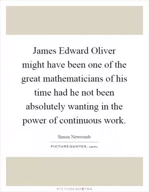 James Edward Oliver might have been one of the great mathematicians of his time had he not been absolutely wanting in the power of continuous work Picture Quote #1