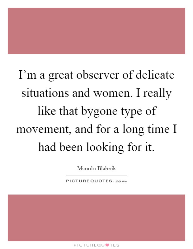 I'm a great observer of delicate situations and women. I really like that bygone type of movement, and for a long time I had been looking for it. Picture Quote #1