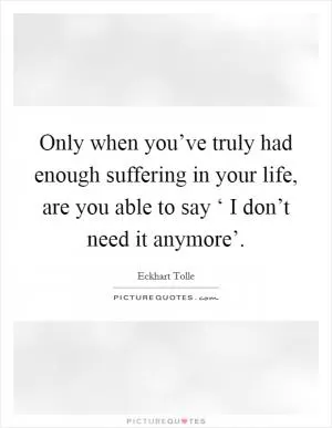 Only when you’ve truly had enough suffering in your life, are you able to say ‘ I don’t need it anymore’ Picture Quote #1