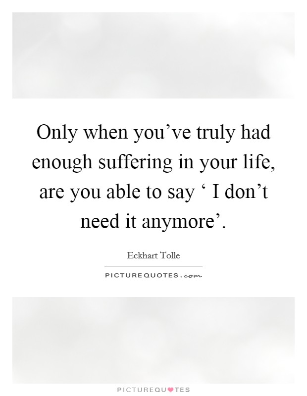 Only when you've truly had enough suffering in your life, are you able to say ‘ I don't need it anymore'. Picture Quote #1