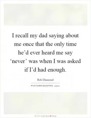 I recall my dad saying about me once that the only time he’d ever heard me say ‘never’ was when I was asked if I’d had enough Picture Quote #1