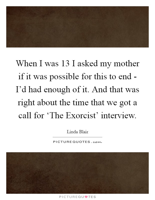 When I was 13 I asked my mother if it was possible for this to end - I'd had enough of it. And that was right about the time that we got a call for ‘The Exorcist' interview. Picture Quote #1