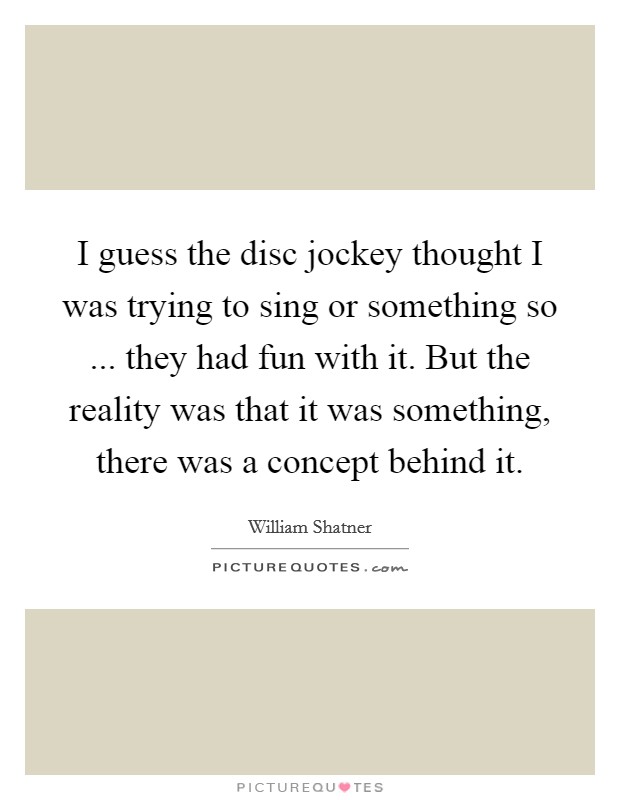 I guess the disc jockey thought I was trying to sing or something so ... they had fun with it. But the reality was that it was something, there was a concept behind it. Picture Quote #1