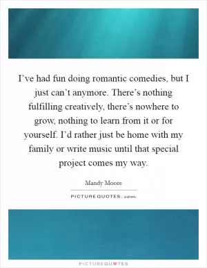I’ve had fun doing romantic comedies, but I just can’t anymore. There’s nothing fulfilling creatively, there’s nowhere to grow, nothing to learn from it or for yourself. I’d rather just be home with my family or write music until that special project comes my way Picture Quote #1