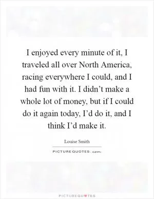 I enjoyed every minute of it, I traveled all over North America, racing everywhere I could, and I had fun with it. I didn’t make a whole lot of money, but if I could do it again today, I’d do it, and I think I’d make it Picture Quote #1