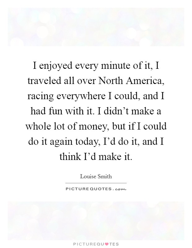 I enjoyed every minute of it, I traveled all over North America, racing everywhere I could, and I had fun with it. I didn't make a whole lot of money, but if I could do it again today, I'd do it, and I think I'd make it. Picture Quote #1