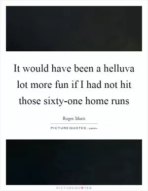 It would have been a helluva lot more fun if I had not hit those sixty-one home runs Picture Quote #1