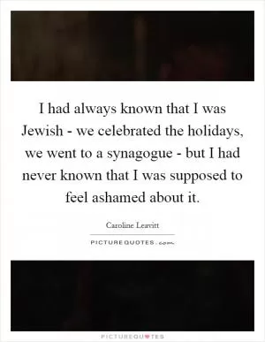 I had always known that I was Jewish - we celebrated the holidays, we went to a synagogue - but I had never known that I was supposed to feel ashamed about it Picture Quote #1