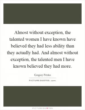 Almost without exception, the talented women I have known have believed they had less ability than they actually had. And almost without exception, the talented men I have known believed they had more Picture Quote #1