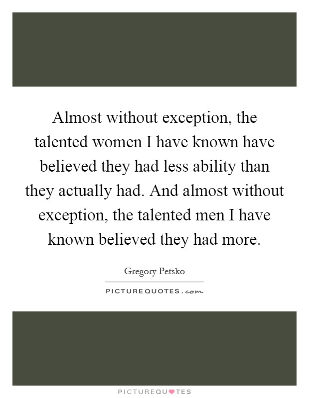 Almost without exception, the talented women I have known have believed they had less ability than they actually had. And almost without exception, the talented men I have known believed they had more. Picture Quote #1