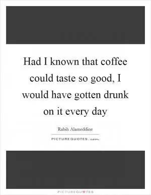Had I known that coffee could taste so good, I would have gotten drunk on it every day Picture Quote #1
