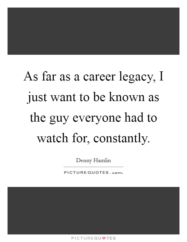 As far as a career legacy, I just want to be known as the guy everyone had to watch for, constantly. Picture Quote #1