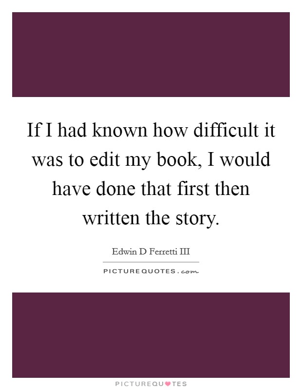If I had known how difficult it was to edit my book, I would have done that first then written the story. Picture Quote #1