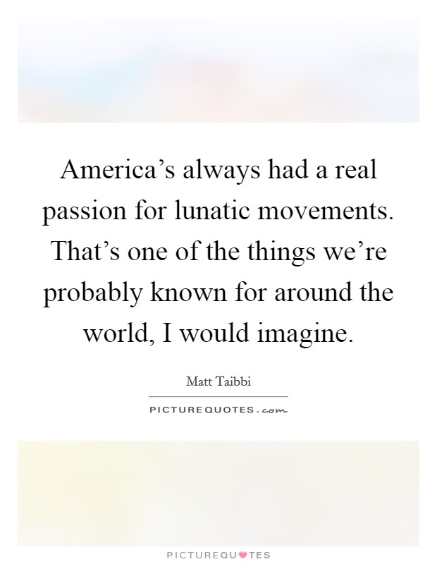 America's always had a real passion for lunatic movements. That's one of the things we're probably known for around the world, I would imagine. Picture Quote #1
