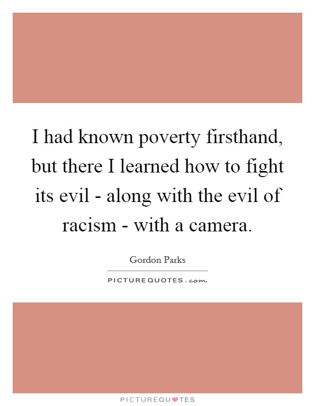 I had known poverty firsthand, but there I learned how to fight its evil - along with the evil of racism - with a camera. Picture Quote #1