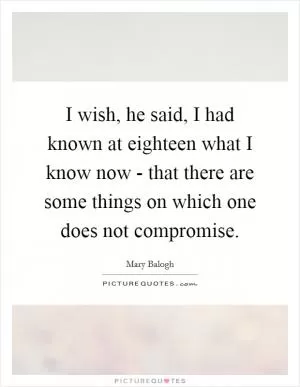 I wish, he said, I had known at eighteen what I know now - that there are some things on which one does not compromise Picture Quote #1