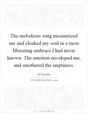 The melodious song mesmerized me and cloaked my soul in a most liberating embrace I had never known. The emotion enveloped me, and smothered the emptiness Picture Quote #1
