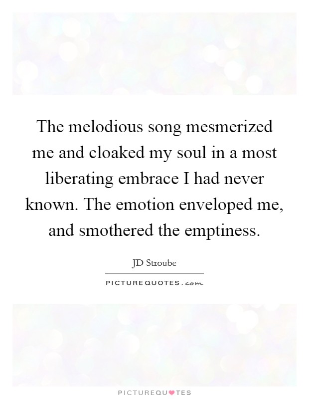 The melodious song mesmerized me and cloaked my soul in a most liberating embrace I had never known. The emotion enveloped me, and smothered the emptiness. Picture Quote #1