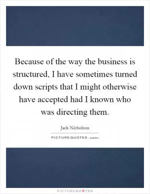 Because of the way the business is structured, I have sometimes turned down scripts that I might otherwise have accepted had I known who was directing them Picture Quote #1