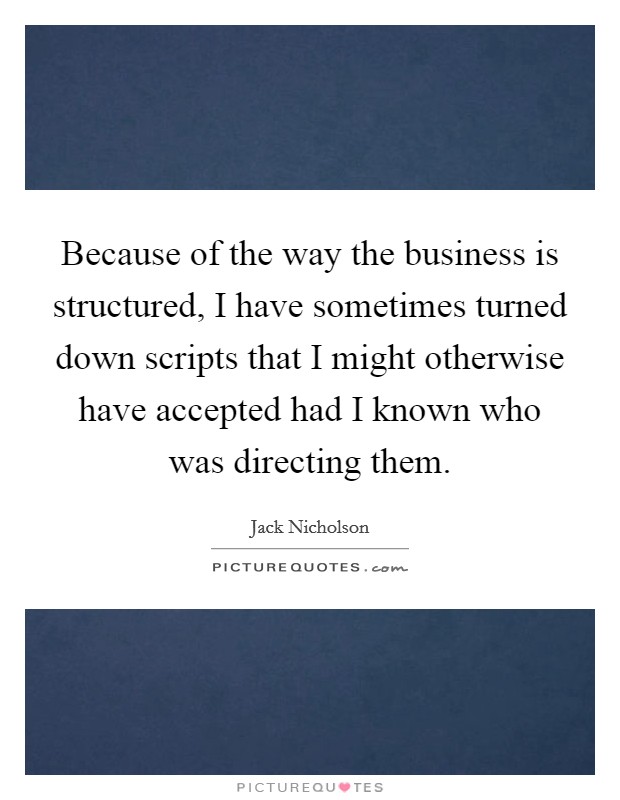 Because of the way the business is structured, I have sometimes turned down scripts that I might otherwise have accepted had I known who was directing them. Picture Quote #1