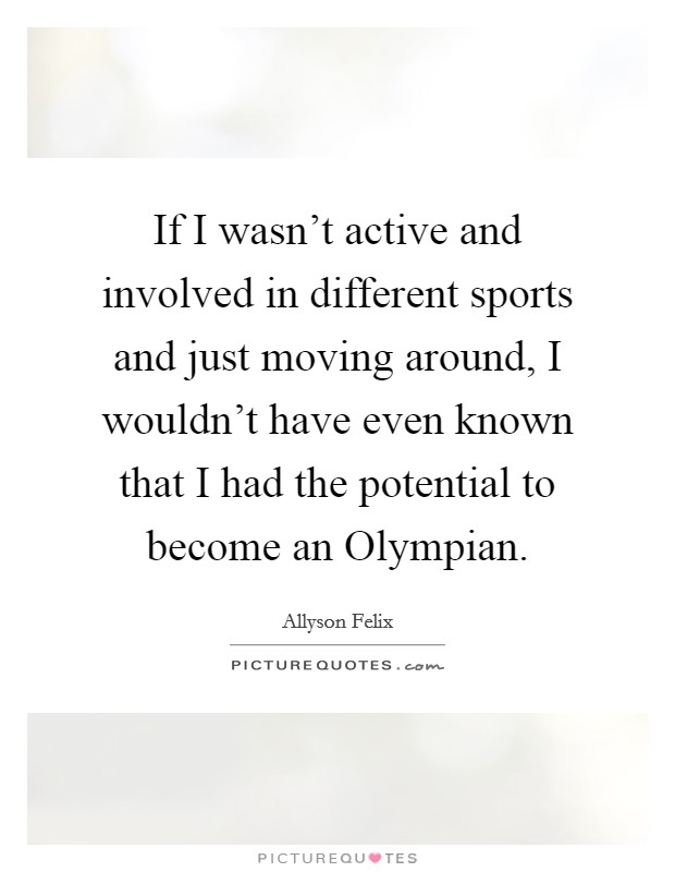 If I wasn't active and involved in different sports and just moving around, I wouldn't have even known that I had the potential to become an Olympian. Picture Quote #1