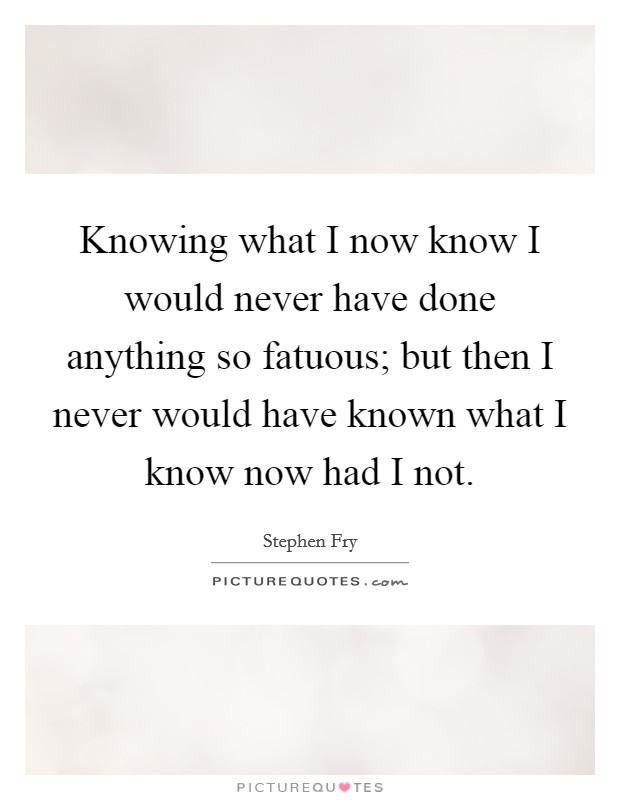 Knowing what I now know I would never have done anything so fatuous; but then I never would have known what I know now had I not. Picture Quote #1