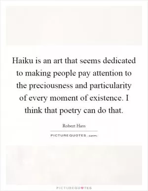 Haiku is an art that seems dedicated to making people pay attention to the preciousness and particularity of every moment of existence. I think that poetry can do that Picture Quote #1