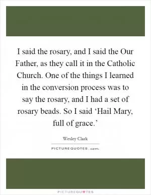 I said the rosary, and I said the Our Father, as they call it in the Catholic Church. One of the things I learned in the conversion process was to say the rosary, and I had a set of rosary beads. So I said ‘Hail Mary, full of grace.’ Picture Quote #1