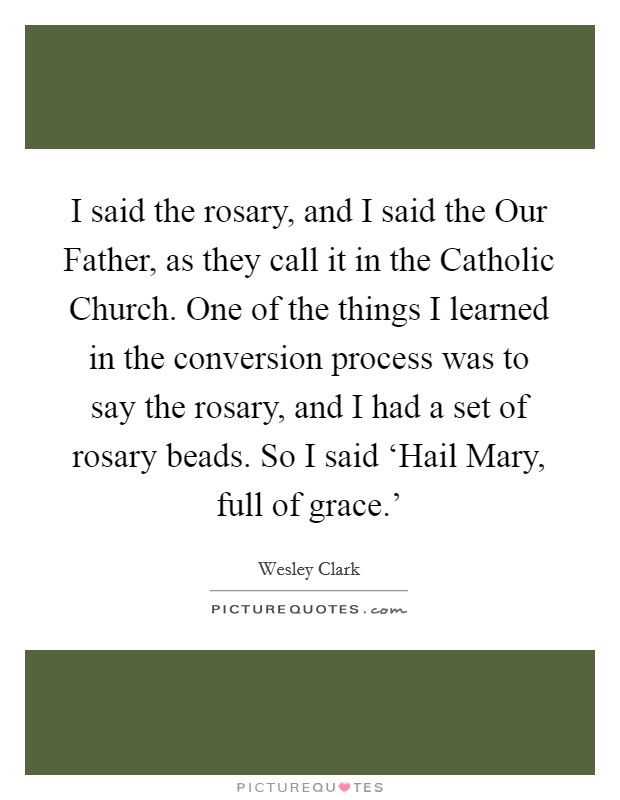 I said the rosary, and I said the Our Father, as they call it in the Catholic Church. One of the things I learned in the conversion process was to say the rosary, and I had a set of rosary beads. So I said ‘Hail Mary, full of grace.' Picture Quote #1