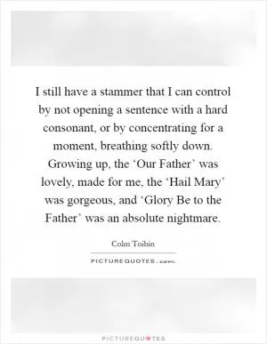 I still have a stammer that I can control by not opening a sentence with a hard consonant, or by concentrating for a moment, breathing softly down. Growing up, the ‘Our Father’ was lovely, made for me, the ‘Hail Mary’ was gorgeous, and ‘Glory Be to the Father’ was an absolute nightmare Picture Quote #1