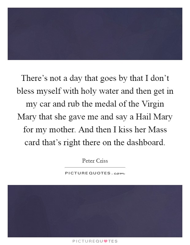 There's not a day that goes by that I don't bless myself with holy water and then get in my car and rub the medal of the Virgin Mary that she gave me and say a Hail Mary for my mother. And then I kiss her Mass card that's right there on the dashboard. Picture Quote #1