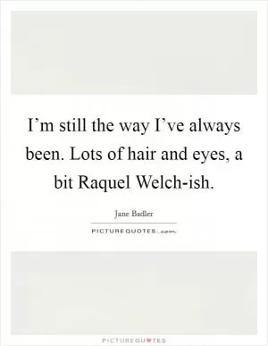 I’m still the way I’ve always been. Lots of hair and eyes, a bit Raquel Welch-ish Picture Quote #1