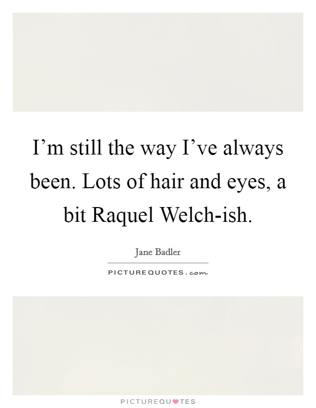 I'm still the way I've always been. Lots of hair and eyes, a bit Raquel Welch-ish. Picture Quote #1