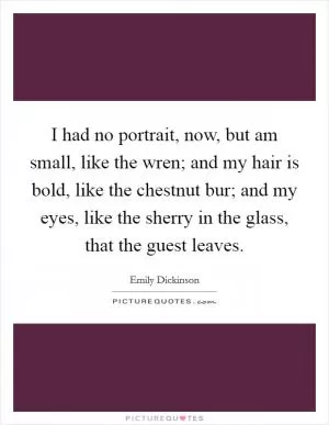 I had no portrait, now, but am small, like the wren; and my hair is bold, like the chestnut bur; and my eyes, like the sherry in the glass, that the guest leaves Picture Quote #1