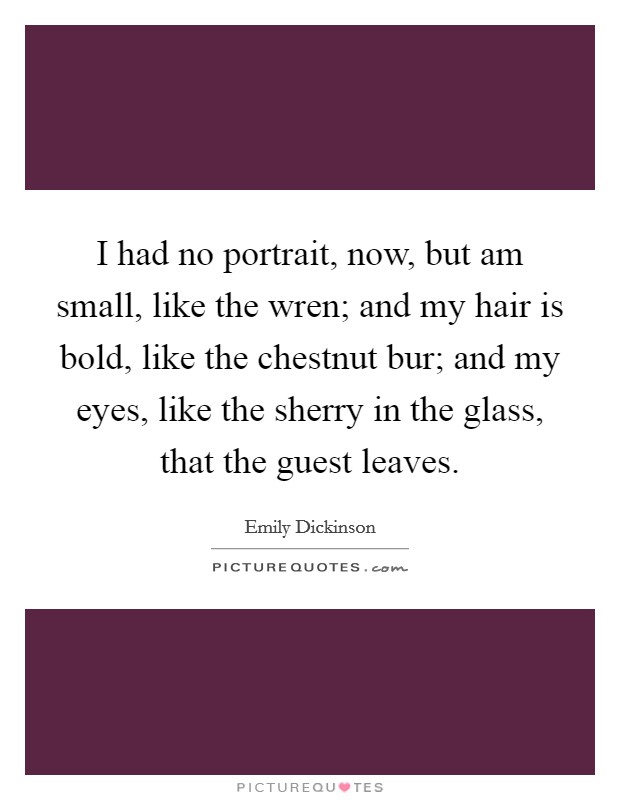 I had no portrait, now, but am small, like the wren; and my hair is bold, like the chestnut bur; and my eyes, like the sherry in the glass, that the guest leaves. Picture Quote #1