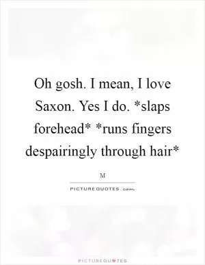 Oh gosh. I mean, I love Saxon. Yes I do. *slaps forehead* *runs fingers despairingly through hair* Picture Quote #1