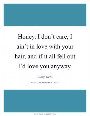 Honey, I don’t care, I ain’t in love with your hair, and if it all fell out I’d love you anyway Picture Quote #1