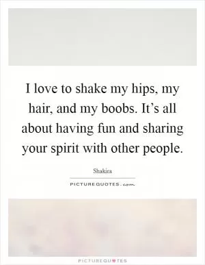 I love to shake my hips, my hair, and my boobs. It’s all about having fun and sharing your spirit with other people Picture Quote #1