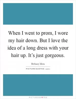 When I went to prom, I wore my hair down. But I love the idea of a long dress with your hair up. It’s just gorgeous Picture Quote #1
